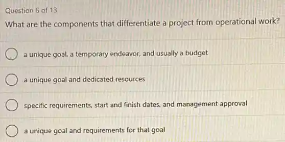 Question 6 of 13
What are the components that differentiate a project from operational work?
a unique goal, a temporary endeavor, and usually a budget
a unique goal and dedicated resources
specific requirements, start and finish dates, and management approval
a unique goal and requirements for that goal