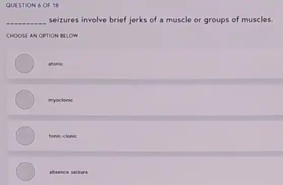 QUESTION 6 OF 18
__ seizures involve brief jerks of a muscle or groups of muscles.
CHOOSE AN OPTION BELOW
atonic
myoclonic
tonic-clonic
absence seizure