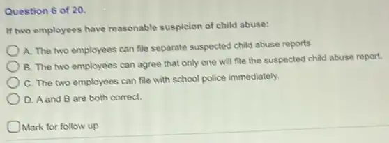 Question 6 of 20.
If two employees have reasonable suspicion of child abuse:
A. The two employees can file separate suspected child abuse reports.
B. The two employees can agree that only one will file the suspected child abuse report.
C. The two employees can file with school police immediately.
D. A and B are both correct.
Mark for follow up
