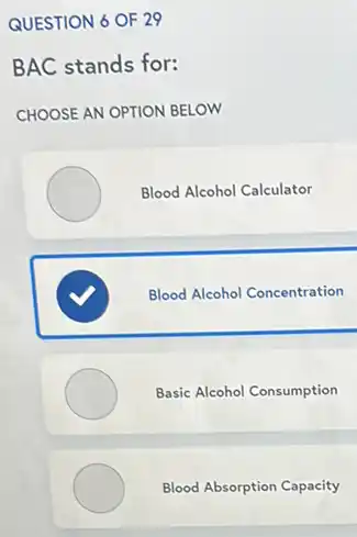 QUESTION 6 OF 29
BAC stands for:
CHOOSE AN OPTION BELOW
Blood Alcohol Calculator
Blood Alcohol Concentration
Basic Alcohol Consumption
Blood Absorption Capacity