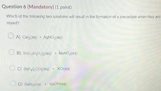 Question 6 (Mandatory)(1 point)
Which of the following two solutions will result in the formation of a precipitate when they are
mixed?
A) Cal_(2)(aq)+AgNO_(3)(aq)
B) Sr(C_(2)H_(3)O_(2))_(2)(aq)+NaNO_(3)(aq)
C) (NH_(4))_(2)CO_(3)(aq)+KCl(aq)
D) BaBr_(2)(aq)+NaOH(aq)