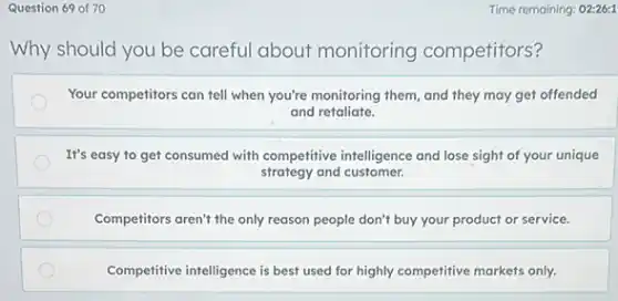Question 69 of 70
Why should you be careful about monitoring competitors?
Your competitors can tell when you're monitoring them and they may get offended
and retaliate.
It's easy to get consumed with competitive intelligence and lose sight of your unique
strategy and customer.
Competitors aren't the only reason people don't buy your product or service.
Competitive intelligence is best used for highly competitive markets only.