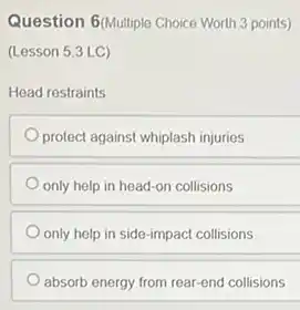 Question 6(Multiple Choice Worth 3 points)
(Lesson 5.3 LC)
Head restraints
protect against whiplash injuries
only help in head -on collisions
only help in side -impact collisions
absorb energy from rear end collisions