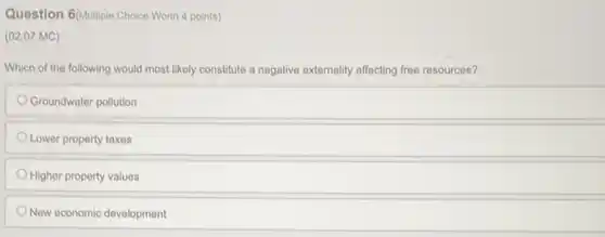 Question 6/Multiple Choice Worth 4 points)
(02.07 MC)
Which of the following would most likely constitute a negative externality affecting free resources?
Groundwater pollution
Lower property taxes
Higher property values
New economic development