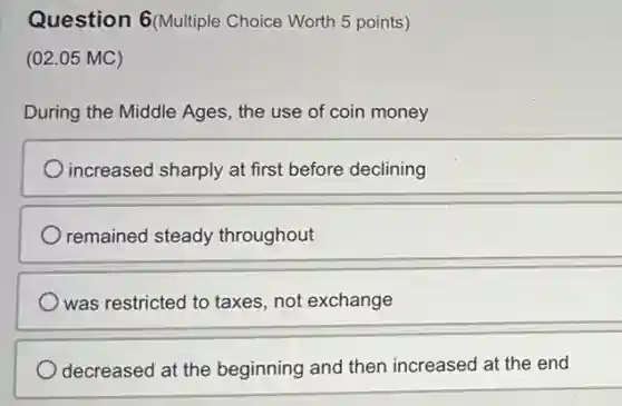 Question 6(Multiple Choice Worth 5 points)
(02.05 MC)
During the Middle Ages the use of coin money
increased sharply at first before declining
remained steady throughout
was restricted to taxes not exchange
decreased at the beginning and then increased at the end