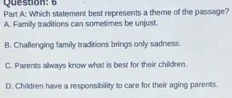 Question: 6
Part A: Which statement best represents a theme of the passage?
A. Family traditions can sometimes be unjust.
B. Challenging family traditions brings only sadness.
C. Parents always know what is best for their children.
D. Children have a responsibility to care for their aging parents.
