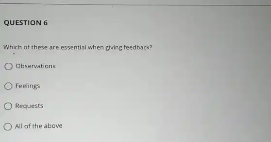 QUESTION 6
Which of these are essential when giving feedback?
Observations
Feelings
Requests
All of the above