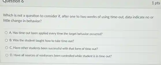 Question 6
Which is not a question to consider if.after one to two weeks of using time-out;data indicate no or
little change in behavior?
A. Has time-out been applied every time the target behavior occurred?
B. Was the student taught how to take time-out?
C. Have other students been successful with that form of time-out?
D. Have all sources of reinforcers been controlled while student is in time-out?
1 pts