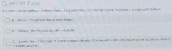 Question 7 of 10
If a patient leaves without treatment due to long wait times, the hospital is liable for failure to comply with EMTALA:
A. Never-the patient should have waited
B. Always-the hospital should move faster
C. Sometimes-it will depend on the pertinent details of the encounter and steps taken by the hospital to attempt
to render services