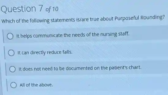 Question 7 of 10
Which of the following statements is/are true about Purposeful Rounding?
It helps communicate the needs of the nursing staff.
It can directly reduce falls.
It does not need to be documented on the patient's chart.
All of the above.