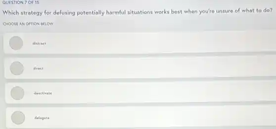 QUESTION 7 OF 15
Which strategy for defusing potentially harmful situations works best when you're unsure of what to do?
CHOOSE AN OPTION BELOW
distract
direct
deactivate
delegate