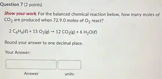 Question 7 (2 points)
Show your work. For the balanced chemical reaction below, how many moles of
CO_(2) are produced when 729.0 moles of O_(2) react?
2C_(6)H_(6)(e)+15O_(2)(g)arrow 12CO_(2)(g)+6H_(2)O(e)
Round your answer to one decimal place.
Your Answer:
square square
Answer
units