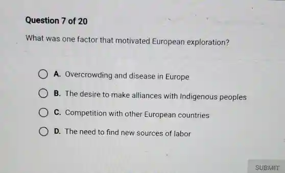 Question 7 of 20
What was one factor that motivated European exploration?
A. Overcrowding and disease ir Europe
B. The desire to make alliances with Indigenous peoples
C. Competition with other European countries
D. The need to find new sources of labor