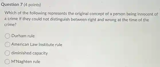 Question 7 (4 points)
Which of the following represents the original concept of a person being innocent of
a crime if they could not distinguish between right and wrong at the time of the
crime?
Durham rule
American Law Institute rule
diminished capacity
M'Naghten rule