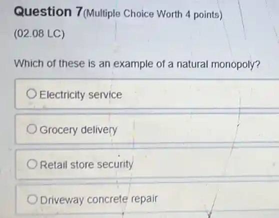 Question 7 (Multiple Choice Worth 4 points)
(02.08 LC)
Which of these is an example of a natural monopoly?
Electricity service
Grocery delivery
Retail store security
Driveway concrete repair