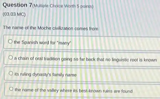 Question 7 (Multiple Choice Worth 5 points)
(03.03 MC)
The name of the Moche civilization comes from
the Spanish word for "many"
a chain of oral tradition going so far back that no linguistic root is known
its ruling dynasty's family name
the name of the valley where its best-known ruins are found