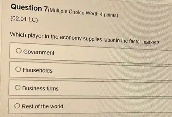 Question 7(Multiple Choice Worth 4 points)
(02.01 LC)
Which player in the economy supplies labor in the factor market?
Government
Households
Business firms
Rest of the world