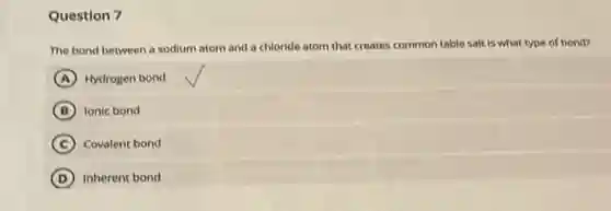Question 7
The bond between a sodium atom and a chloride atom that creates common table salt is what type of bond?
A Hydrogen bond
B Ionic bond
C Covalent bond
D Inherent bond