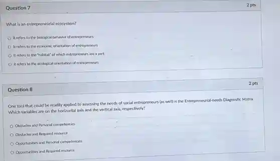 Question 7
What is an entrepreneurial ecosystem?
It refers to the biological behavior of entrepreneurs
It refers to the economic orientation of entrepreneurs
It refers to the "habitat" of which entrepreneurs are a part.
It refers to the ecological orientation of entrepreneurs
Question 8
One'tool that could be readily applied to assessing the needs of social entrepreneurs (as well)is the Entrepreneurial-needs Diagnostic Matrix.
Which variables are on the horizontal axis and the vertical axis, respectively?
Obstacles and Personal competencies
Obstacles and Required resource
Opportunities and Personal competencies
Opportunities and Required resource
2 pts
2 pts