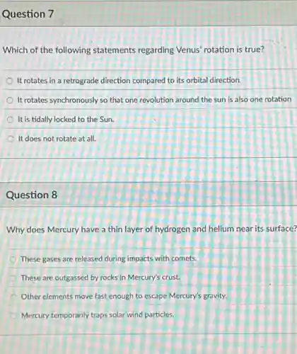 Question 7
Which of the following statements regarding Venus rotation is true?
It rotates in a retrograde direction compared to its orbital direction.
It rotates synchronously so that one revolution around the sun is also one rotation
It is tidally locked to the Sun.
It does not rotate at all.
Question 8
Why does Mercury have a thin layer of hydrogen and helium near its surface?
These gases are released during impacts with comets.
These are outgassed by rocks in Mercury's crust.
Other elements move fast enough to escape Mercury's gravity.
Mercury temporarily traps solar wind particles.