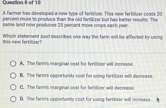 Question 8 of 10
A farmer has developed a new type of fertilizer. This new fertilizer costs 20
percent more to produce than the old fertilizer but has better results:The
same land now produces 25 percent more crops each year.
Which statement best describes one way the farm will be affected by using
this new fertilizer?
A. The farm's marginal cost for fertilizer will increase.
B. The farm's opportunity cost for using fertilizer will decrease.
C. The farm's marginal cost for fertilizer will decrease.
D. The farm's opportunity cost for using fertilizer will increase.