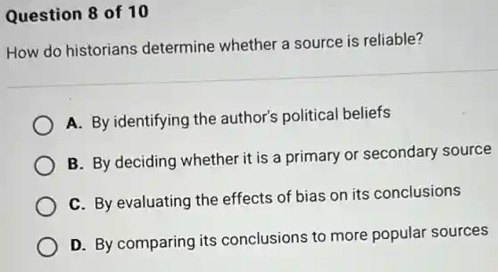 Question 8 of 10
How do historians determine whether a source is reliable?
A. By identifying the author's political beliefs
B. By deciding whether it is a primary or secondary source
C. By evaluating the effects of bias on its conclusions
D. By comparing its conclusions to more popular sources