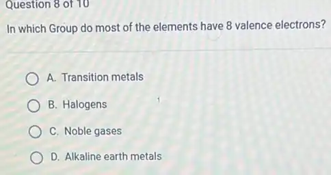 Question 8 of 10
In which Group do most of the elements have 8 valence electrons?
A. Transition metals
B. Halogens
C. Noble gases
D. Alkaline earth metals