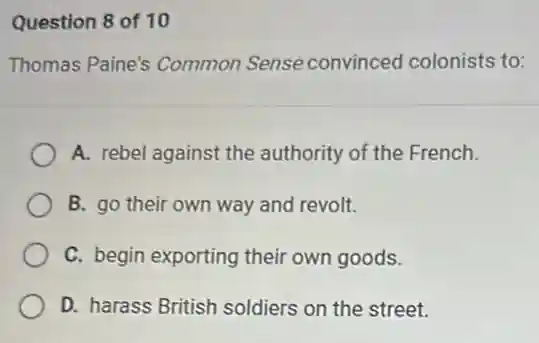 Question 8 of 10
Thomas Paine's Common Sense convinced colonists to:
A. rebel against the authority of the French.
B. go their own way and revolt.
C. begin exporting their own goods.
D. harass British soldiers on the street.