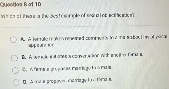 Question 8 of 10
Which of these is the best example of sexual objectification?
A. A female makes repeated comments to a male about his physical
appearance.
B. A female initiates a conversation with another female.
C. A female proposes marriage to a male.
D. A male proposes marriage to a female.