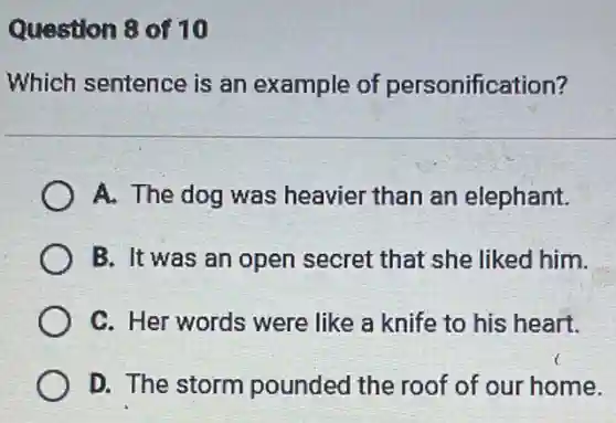 Question 8 of 10
Which sentence is an example of personification?
A. The dog was heavier than an elephant.
B. It was an open secret that she liked him.
C. Her words were like a knife to his heart.
D. The storm pounded the roof of our home.