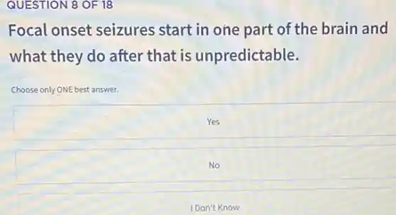 QUESTION 8 OF 18
Focal onset seizures start in one part of the brain and
what they do after that is unpredictable.
Choose only ONE best answer.
Yes
No
I Don't Know