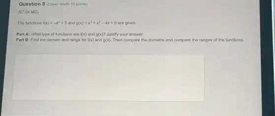 Question 8 (Essay Worth 10 points)
(07.04 MC)
The functions f(x)=-4^x+5 and g(x)=x^3+x^2-4x+5 are given.
Part A: What type of functions are f(x) and g(x) ? Justify your answer.
Part B: Find the domain and range for f(x) and g(x) Then compare the domains and compare the ranges of the functions.
square