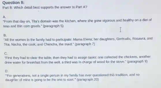Question 8:
Part B: Which detail best supports the answer to Part A?
A.
"From that day on Tita's domain was the kitchen, where she grew vigorous and healthy on a diet of
teas and thin com gruels." (paragraph 5)
B.
"All the women in the family had to participate: Mama Elena; her daughters, Gertrudis, Rosaura, and
Tita; Nacha, the cook;and Chencha, the maid.(paragraph 7)
C.
"First they had to clear the table; then they had to assign tasks: one collected the chickens, another
drew water for breakfast from the well, a third was in charge of wood for the stove." (paragraph 9)
D.
"For generations, not a single person in my family has ever questioned this tradition, and no
daughter of mine is going to be the one to start."(paragraph 20)