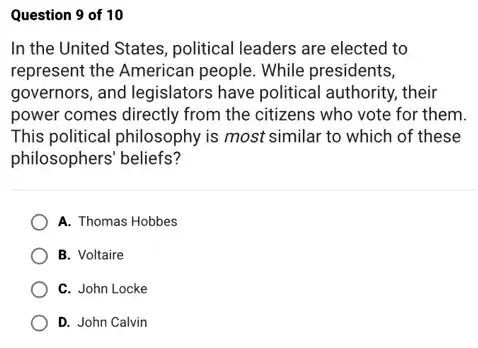 Question 9 of 10
In the United States political leaders are elected to
represent the American people. While presidents,
governors, and legislators have political authority, their
power comes directly from the citizens who vote for them.
This political philosophy is most similar to which of these
philosophers' beliefs?
A. Thomas Hobbes
B. Voltaire
C. John Locke
D. John Calvin