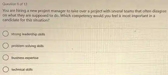 Question 9 of 13
You are hiring a new project manager to take over a project with several teams that often disagree
on what they are supposed to do. Which competency would you feel is most important in a
candidate for this situation?
strong leadership skills
problem-solving skills
business expertise
technical skills