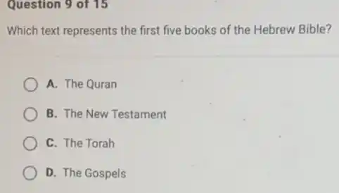 Question 9 of 15
Which text represents the first five books of the Hebrew Bible?
A. The Quran
B. The New Testament
C. The Torah
D. The Gospels