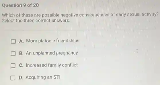 Question 9 of 20
Which of these are possible negative consequences of early sexual activity?
Select the three correct answers.
A. More platonic friendships
B. An unplanned pregnancy
C. Increased family conflict
D. Acquiring an STI