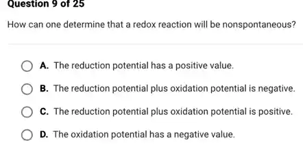 Question 9 of 25
How can one determine that a redox reaction will be nonspontaneous?
A. The reduction potential has a positive value.
B. The reduction potential plus oxidation potential is negative.
C. The reduction potential plus oxidation potential is positive.
D. The oxidation potential has a negative value.
