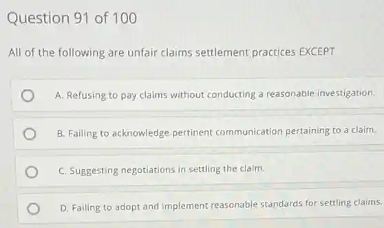 Question 91 of 100
All of the following are unfair claims settlement practices EXCEPT
A. Refusing to pay claims without conducting a reasonable investigation.
B. Failing to acknowledge pertinent communication pertaining to a claim.
C. Suggesting negotiations in settling the claim.
D. Failing to adopt and implement reasonable standards for settling claims.
