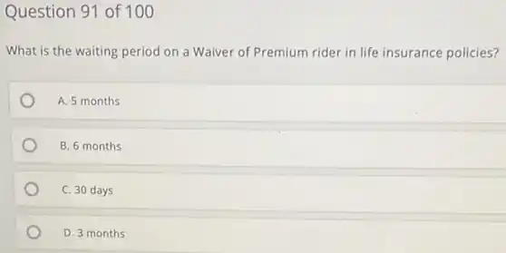 Question 91 of 100
What is the waiting period on a Waiver of Premium rider in life insurance policies?
A. 5 months
B. 6 months
C. 30 days
D. 3 months