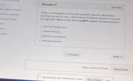 Question 9
A dog can distinguish between the sound of a specific cabinet door
opening from all the other cabinet doors in a kitchen because it contains
his dog treats. Which of the following BEST explains this phenomenon?
Stimulus Discrimination
Stimulus Recovery
Stimulus Generalization
Stimulus Extinction
0.65 pts