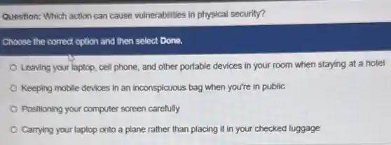 Question: Which action can cause vulnerabilities in physical security?
Choose the correct option and then select Done.
Leaving your laptop, cell phone, and other portable devices in your room when staying at a hotel
Keeping mobile devices in an inconspicuous bag when you're in public
Positioning your computer screen carefully
Carrying your laptop onto a plane rather than placing it in your checked luggage