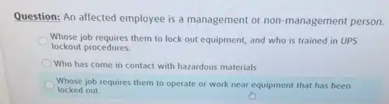 Question: An affected employee is a management or non -management person.
Whose job requires them to lock out equipment,and who is trained in UPS
lockout procedures.
Who has come in contact with hazardous materials
Whose job requires them to operate or work near equipment that has been
locked out.