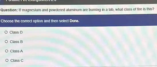 Question: If magnesium and powdered aluminum are burning in a lab, what class of fire is this?
Choose the correct option and then select Done.
Class D
Class B
Class A
Class C