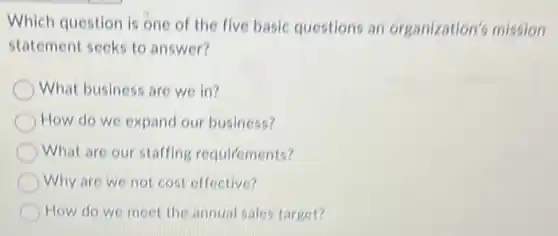 Which question is one of the five basic questions an organization's mission
statement seeks to answer?
What business are we in?
How do we expand our business?
What are our staffing requirements?
Why are we not cost effective?
How do we meet the annual sales target?
