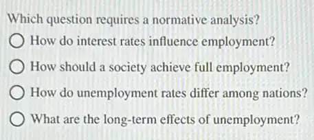 Which question requires a normative analysis?
How do interest rates influence employment?
How should a society achieve full employment?
How do unemployment rates differ among nations?
What are the long-term effects of unemployment?