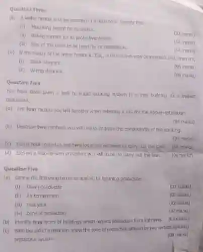Question Three
(a)A water heater is to be installed in a bathroom Specify the;
(i)Mounting height for its switch.
(02 marks)
(ii)Rating current for its protective device.
(iii)Size of the cable to b e used for its installation.
(02 marks)
(b)If the supply of the water heater in 3(c a), is from a two-way consumer's unit.draw it's;
(02 marks)
(i)Block diagram.
(06 marks)
(ii)Wiring diagram.
(08 marks)
Question Four
You have been given a task to install earthing system in a new building As a trained
technician;
(a)List four factors you will consider when selecting a site for the above installation.
(b)Describe two methods you will use to improve the conductivity of the earthing.
(04 marks)
(04 marks)
(c)Name four materials and two tools you will need to carn out the task.
(06 marks)
(d)Explain a step -by-step procedur e you wil I follow to carry out the task.
(06 marks)
Question Five
(a)Define the following terms as applied to lightning protection.
(i)Down conductor
(02 marks)
(ii) Air termination
(02 marks)
(iii)Test ioint
(02 marks)
(iv)Zone of protection
(02 marks)
(b)Identify four types of buildings which require protectior from lightning.
(c)with the aid of diagram show the zone of protection offered by two vertical lightning
protection system.
(08 marks)
(04 marks)