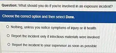 Question: What should you do if you're involved in an exposure incident?
Choose the correct option and then select Done.
Nothing, unless you notice symptoms of injury or ill health
Report the incident only if infectious materials were involved
Report the incident to your supervisor as soon as possible