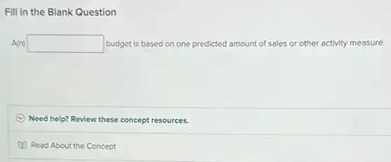 Question
A(n) square budget is based on one predicted amount of sales or other activity measure.
(C) Need help? Review these concept resources.
Read About the Concept