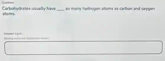 Question
Carbohydrates usually have __ as many hydrogen atoms as carbon and oxygen
atoms.
Answer Input
Soeling counts but capitalization doesn't
square